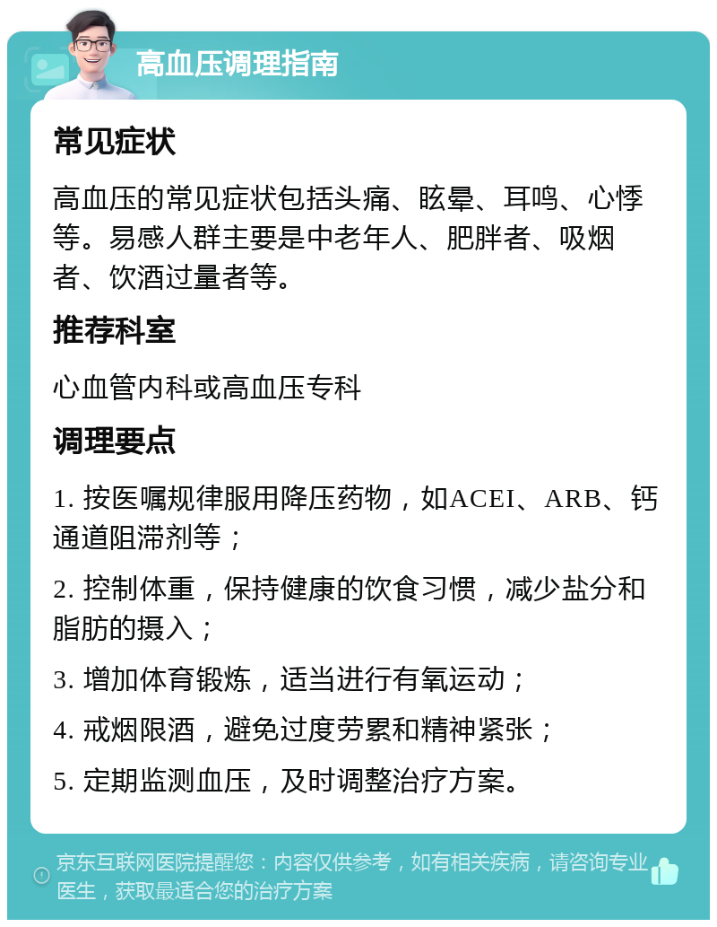 高血压调理指南 常见症状 高血压的常见症状包括头痛、眩晕、耳鸣、心悸等。易感人群主要是中老年人、肥胖者、吸烟者、饮酒过量者等。 推荐科室 心血管内科或高血压专科 调理要点 1. 按医嘱规律服用降压药物，如ACEI、ARB、钙通道阻滞剂等； 2. 控制体重，保持健康的饮食习惯，减少盐分和脂肪的摄入； 3. 增加体育锻炼，适当进行有氧运动； 4. 戒烟限酒，避免过度劳累和精神紧张； 5. 定期监测血压，及时调整治疗方案。