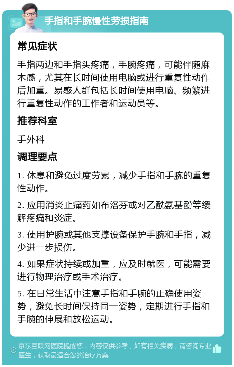 手指和手腕慢性劳损指南 常见症状 手指两边和手指头疼痛，手腕疼痛，可能伴随麻木感，尤其在长时间使用电脑或进行重复性动作后加重。易感人群包括长时间使用电脑、频繁进行重复性动作的工作者和运动员等。 推荐科室 手外科 调理要点 1. 休息和避免过度劳累，减少手指和手腕的重复性动作。 2. 应用消炎止痛药如布洛芬或对乙酰氨基酚等缓解疼痛和炎症。 3. 使用护腕或其他支撑设备保护手腕和手指，减少进一步损伤。 4. 如果症状持续或加重，应及时就医，可能需要进行物理治疗或手术治疗。 5. 在日常生活中注意手指和手腕的正确使用姿势，避免长时间保持同一姿势，定期进行手指和手腕的伸展和放松运动。