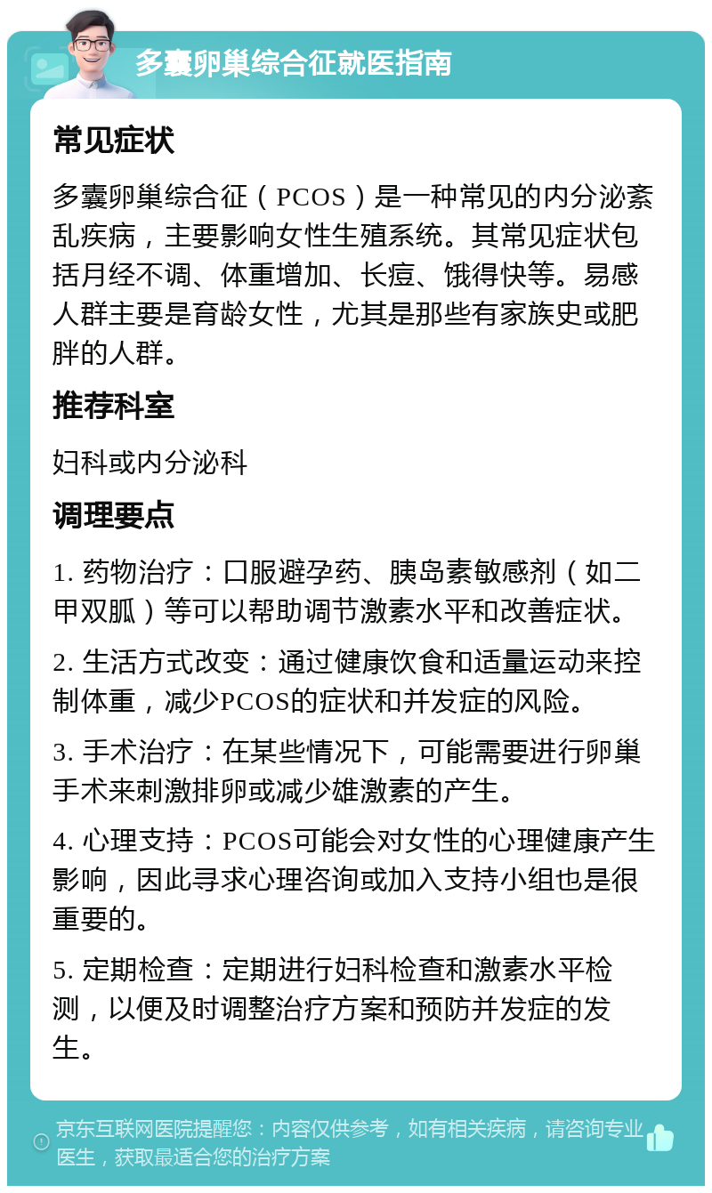 多囊卵巢综合征就医指南 常见症状 多囊卵巢综合征（PCOS）是一种常见的内分泌紊乱疾病，主要影响女性生殖系统。其常见症状包括月经不调、体重增加、长痘、饿得快等。易感人群主要是育龄女性，尤其是那些有家族史或肥胖的人群。 推荐科室 妇科或内分泌科 调理要点 1. 药物治疗：口服避孕药、胰岛素敏感剂（如二甲双胍）等可以帮助调节激素水平和改善症状。 2. 生活方式改变：通过健康饮食和适量运动来控制体重，减少PCOS的症状和并发症的风险。 3. 手术治疗：在某些情况下，可能需要进行卵巢手术来刺激排卵或减少雄激素的产生。 4. 心理支持：PCOS可能会对女性的心理健康产生影响，因此寻求心理咨询或加入支持小组也是很重要的。 5. 定期检查：定期进行妇科检查和激素水平检测，以便及时调整治疗方案和预防并发症的发生。