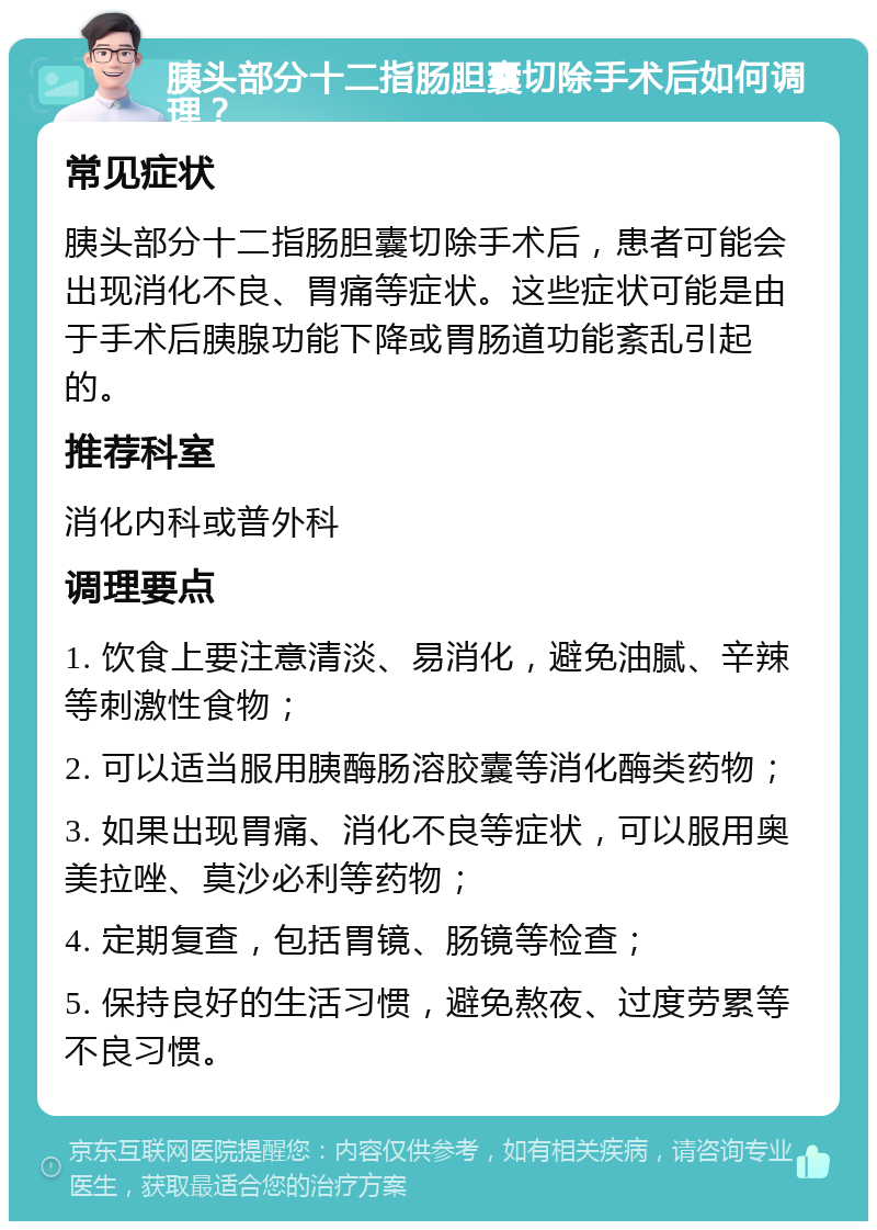 胰头部分十二指肠胆囊切除手术后如何调理？ 常见症状 胰头部分十二指肠胆囊切除手术后，患者可能会出现消化不良、胃痛等症状。这些症状可能是由于手术后胰腺功能下降或胃肠道功能紊乱引起的。 推荐科室 消化内科或普外科 调理要点 1. 饮食上要注意清淡、易消化，避免油腻、辛辣等刺激性食物； 2. 可以适当服用胰酶肠溶胶囊等消化酶类药物； 3. 如果出现胃痛、消化不良等症状，可以服用奥美拉唑、莫沙必利等药物； 4. 定期复查，包括胃镜、肠镜等检查； 5. 保持良好的生活习惯，避免熬夜、过度劳累等不良习惯。