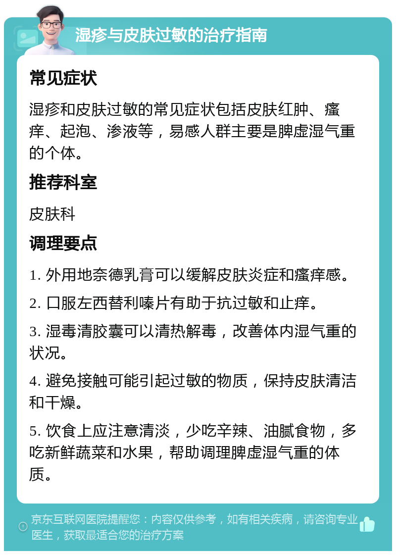 湿疹与皮肤过敏的治疗指南 常见症状 湿疹和皮肤过敏的常见症状包括皮肤红肿、瘙痒、起泡、渗液等，易感人群主要是脾虚湿气重的个体。 推荐科室 皮肤科 调理要点 1. 外用地奈德乳膏可以缓解皮肤炎症和瘙痒感。 2. 口服左西替利嗪片有助于抗过敏和止痒。 3. 湿毒清胶囊可以清热解毒，改善体内湿气重的状况。 4. 避免接触可能引起过敏的物质，保持皮肤清洁和干燥。 5. 饮食上应注意清淡，少吃辛辣、油腻食物，多吃新鲜蔬菜和水果，帮助调理脾虚湿气重的体质。