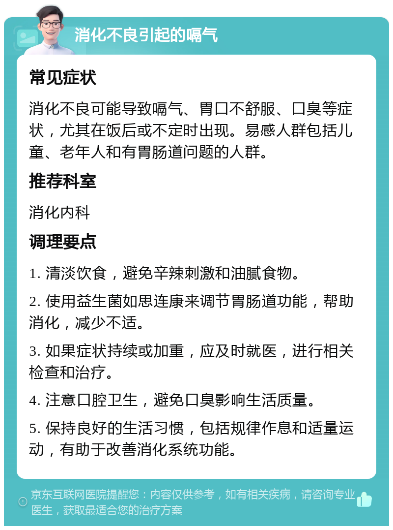 消化不良引起的嗝气 常见症状 消化不良可能导致嗝气、胃口不舒服、口臭等症状，尤其在饭后或不定时出现。易感人群包括儿童、老年人和有胃肠道问题的人群。 推荐科室 消化内科 调理要点 1. 清淡饮食，避免辛辣刺激和油腻食物。 2. 使用益生菌如思连康来调节胃肠道功能，帮助消化，减少不适。 3. 如果症状持续或加重，应及时就医，进行相关检查和治疗。 4. 注意口腔卫生，避免口臭影响生活质量。 5. 保持良好的生活习惯，包括规律作息和适量运动，有助于改善消化系统功能。