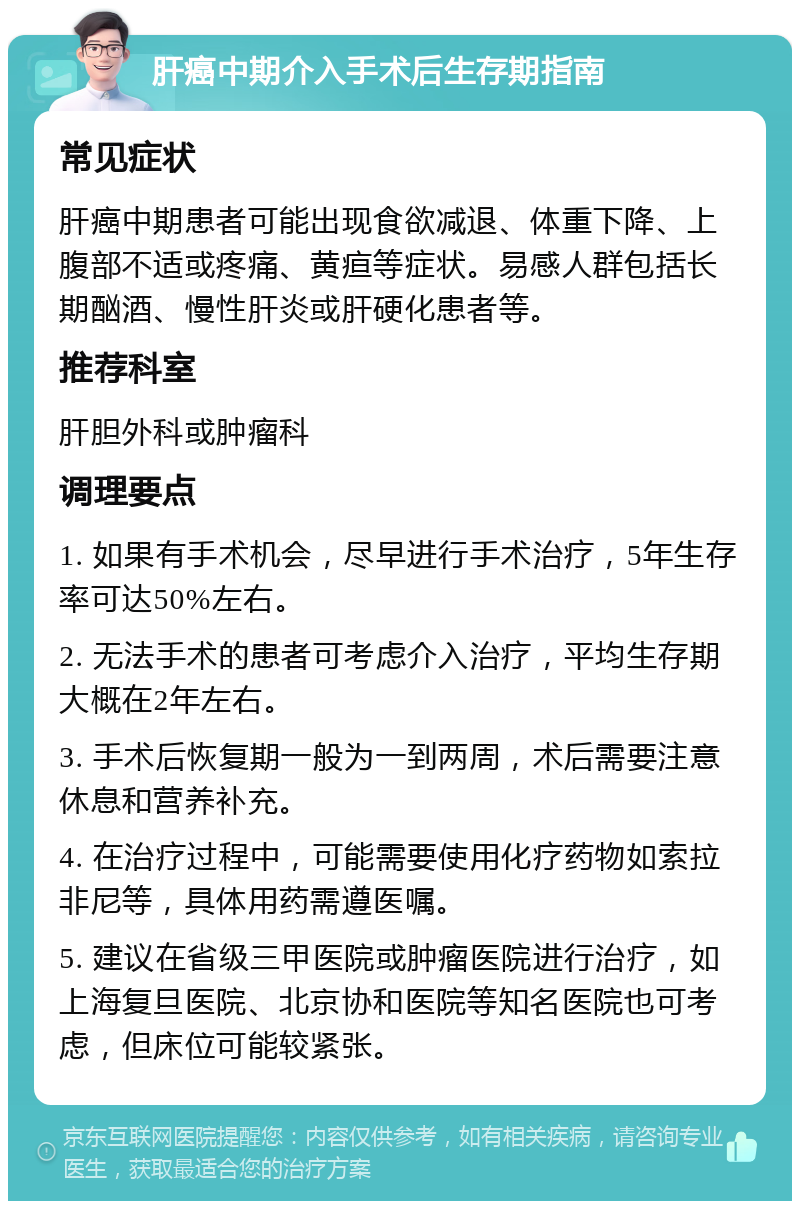 肝癌中期介入手术后生存期指南 常见症状 肝癌中期患者可能出现食欲减退、体重下降、上腹部不适或疼痛、黄疸等症状。易感人群包括长期酗酒、慢性肝炎或肝硬化患者等。 推荐科室 肝胆外科或肿瘤科 调理要点 1. 如果有手术机会，尽早进行手术治疗，5年生存率可达50%左右。 2. 无法手术的患者可考虑介入治疗，平均生存期大概在2年左右。 3. 手术后恢复期一般为一到两周，术后需要注意休息和营养补充。 4. 在治疗过程中，可能需要使用化疗药物如索拉非尼等，具体用药需遵医嘱。 5. 建议在省级三甲医院或肿瘤医院进行治疗，如上海复旦医院、北京协和医院等知名医院也可考虑，但床位可能较紧张。