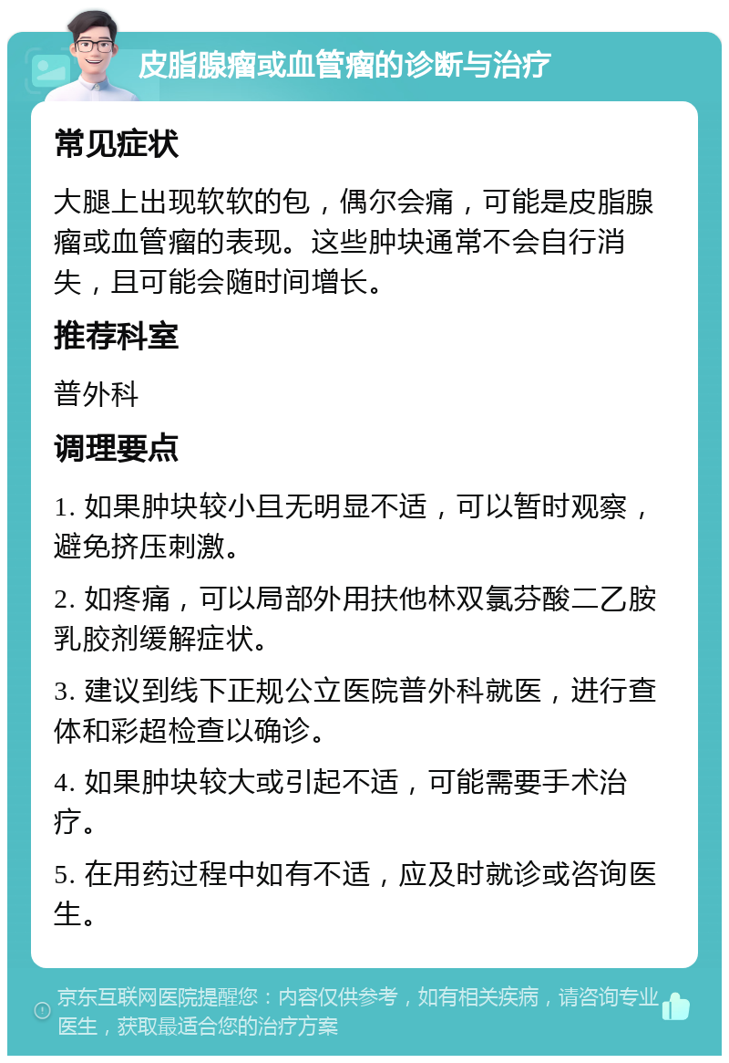 皮脂腺瘤或血管瘤的诊断与治疗 常见症状 大腿上出现软软的包，偶尔会痛，可能是皮脂腺瘤或血管瘤的表现。这些肿块通常不会自行消失，且可能会随时间增长。 推荐科室 普外科 调理要点 1. 如果肿块较小且无明显不适，可以暂时观察，避免挤压刺激。 2. 如疼痛，可以局部外用扶他林双氯芬酸二乙胺乳胶剂缓解症状。 3. 建议到线下正规公立医院普外科就医，进行查体和彩超检查以确诊。 4. 如果肿块较大或引起不适，可能需要手术治疗。 5. 在用药过程中如有不适，应及时就诊或咨询医生。