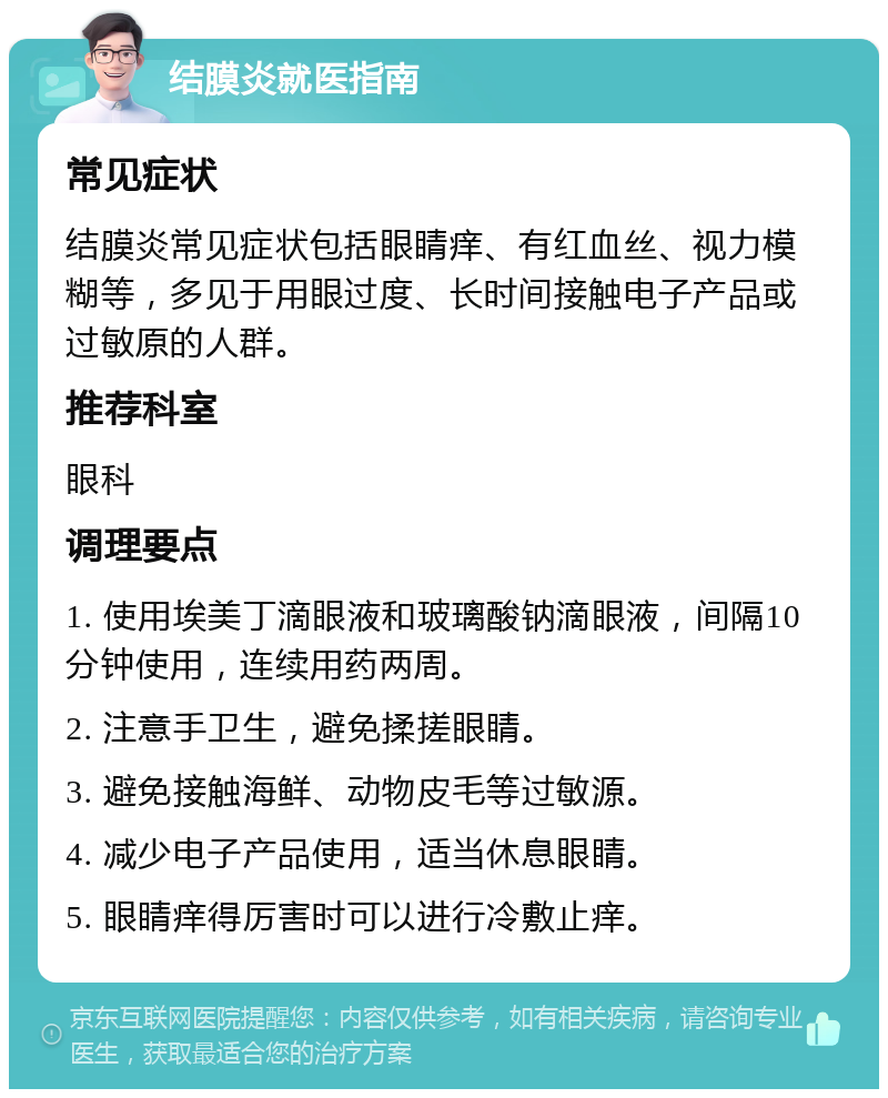 结膜炎就医指南 常见症状 结膜炎常见症状包括眼睛痒、有红血丝、视力模糊等，多见于用眼过度、长时间接触电子产品或过敏原的人群。 推荐科室 眼科 调理要点 1. 使用埃美丁滴眼液和玻璃酸钠滴眼液，间隔10分钟使用，连续用药两周。 2. 注意手卫生，避免揉搓眼睛。 3. 避免接触海鲜、动物皮毛等过敏源。 4. 减少电子产品使用，适当休息眼睛。 5. 眼睛痒得厉害时可以进行冷敷止痒。