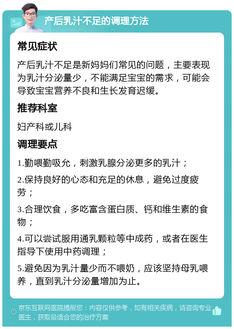 产后乳汁不足的调理方法 常见症状 产后乳汁不足是新妈妈们常见的问题，主要表现为乳汁分泌量少，不能满足宝宝的需求，可能会导致宝宝营养不良和生长发育迟缓。 推荐科室 妇产科或儿科 调理要点 1.勤喂勤吸允，刺激乳腺分泌更多的乳汁； 2.保持良好的心态和充足的休息，避免过度疲劳； 3.合理饮食，多吃富含蛋白质、钙和维生素的食物； 4.可以尝试服用通乳颗粒等中成药，或者在医生指导下使用中药调理； 5.避免因为乳汁量少而不喂奶，应该坚持母乳喂养，直到乳汁分泌量增加为止。