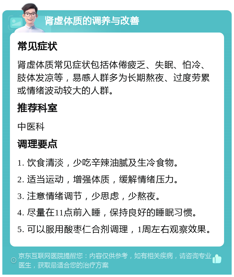 肾虚体质的调养与改善 常见症状 肾虚体质常见症状包括体倦疲乏、失眠、怕冷、肢体发凉等，易感人群多为长期熬夜、过度劳累或情绪波动较大的人群。 推荐科室 中医科 调理要点 1. 饮食清淡，少吃辛辣油腻及生冷食物。 2. 适当运动，增强体质，缓解情绪压力。 3. 注意情绪调节，少思虑，少熬夜。 4. 尽量在11点前入睡，保持良好的睡眠习惯。 5. 可以服用酸枣仁合剂调理，1周左右观察效果。