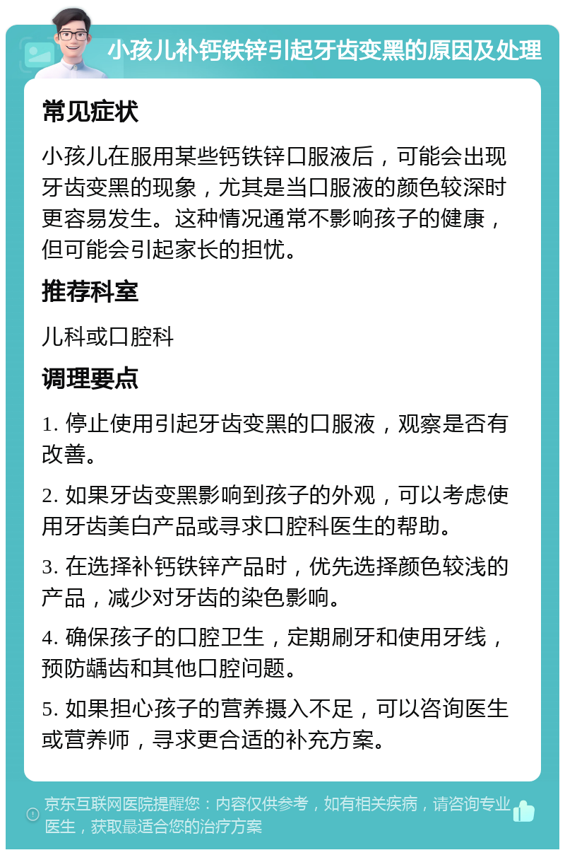 小孩儿补钙铁锌引起牙齿变黑的原因及处理 常见症状 小孩儿在服用某些钙铁锌口服液后，可能会出现牙齿变黑的现象，尤其是当口服液的颜色较深时更容易发生。这种情况通常不影响孩子的健康，但可能会引起家长的担忧。 推荐科室 儿科或口腔科 调理要点 1. 停止使用引起牙齿变黑的口服液，观察是否有改善。 2. 如果牙齿变黑影响到孩子的外观，可以考虑使用牙齿美白产品或寻求口腔科医生的帮助。 3. 在选择补钙铁锌产品时，优先选择颜色较浅的产品，减少对牙齿的染色影响。 4. 确保孩子的口腔卫生，定期刷牙和使用牙线，预防龋齿和其他口腔问题。 5. 如果担心孩子的营养摄入不足，可以咨询医生或营养师，寻求更合适的补充方案。