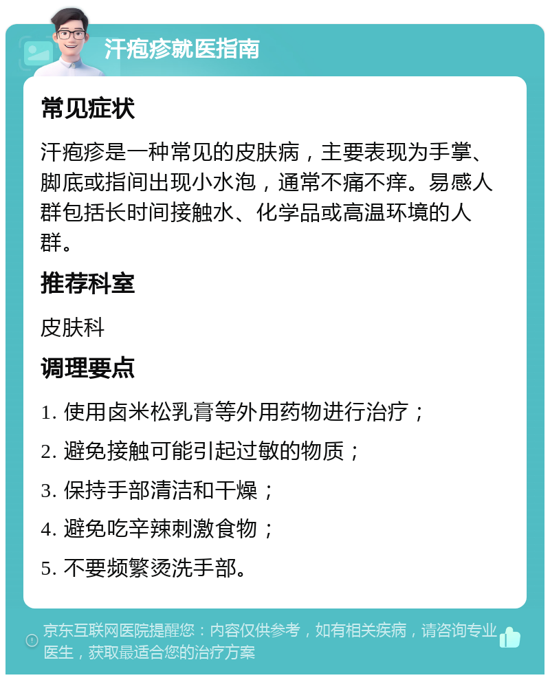 汗疱疹就医指南 常见症状 汗疱疹是一种常见的皮肤病，主要表现为手掌、脚底或指间出现小水泡，通常不痛不痒。易感人群包括长时间接触水、化学品或高温环境的人群。 推荐科室 皮肤科 调理要点 1. 使用卤米松乳膏等外用药物进行治疗； 2. 避免接触可能引起过敏的物质； 3. 保持手部清洁和干燥； 4. 避免吃辛辣刺激食物； 5. 不要频繁烫洗手部。