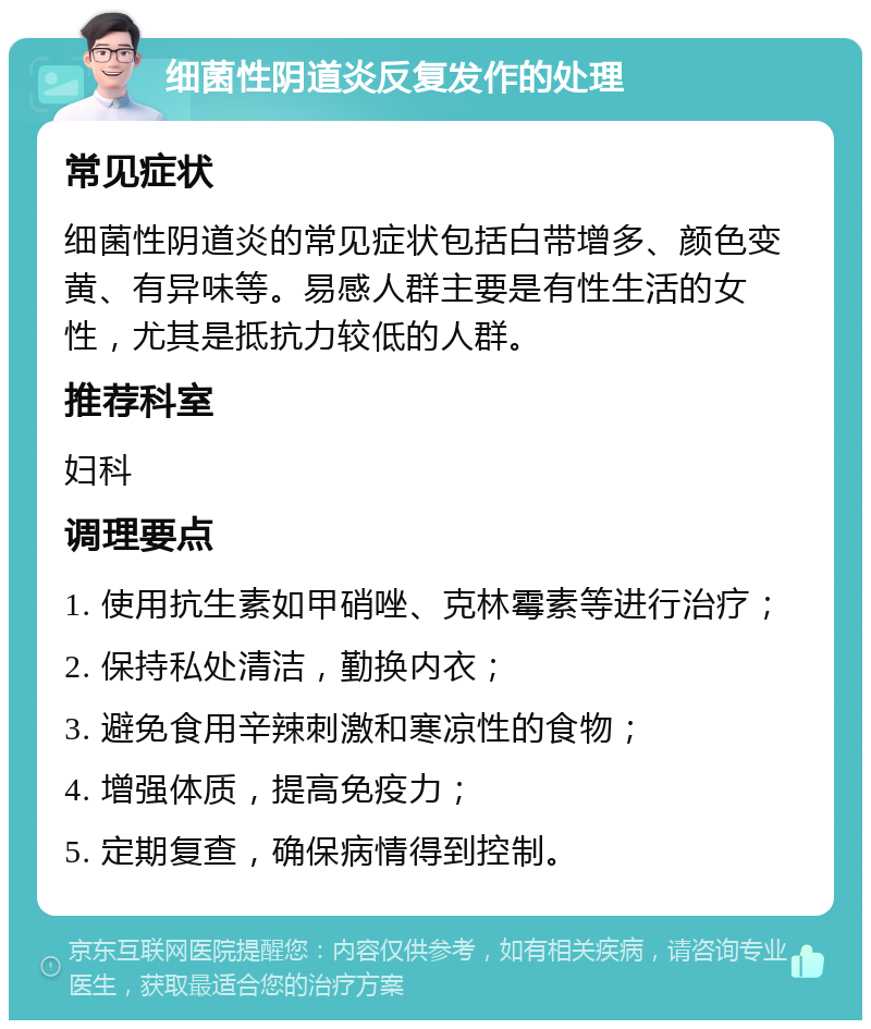 细菌性阴道炎反复发作的处理 常见症状 细菌性阴道炎的常见症状包括白带增多、颜色变黄、有异味等。易感人群主要是有性生活的女性，尤其是抵抗力较低的人群。 推荐科室 妇科 调理要点 1. 使用抗生素如甲硝唑、克林霉素等进行治疗； 2. 保持私处清洁，勤换内衣； 3. 避免食用辛辣刺激和寒凉性的食物； 4. 增强体质，提高免疫力； 5. 定期复查，确保病情得到控制。