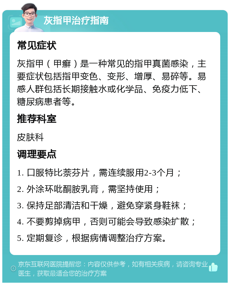 灰指甲治疗指南 常见症状 灰指甲（甲癣）是一种常见的指甲真菌感染，主要症状包括指甲变色、变形、增厚、易碎等。易感人群包括长期接触水或化学品、免疫力低下、糖尿病患者等。 推荐科室 皮肤科 调理要点 1. 口服特比萘芬片，需连续服用2-3个月； 2. 外涂环吡酮胺乳膏，需坚持使用； 3. 保持足部清洁和干燥，避免穿紧身鞋袜； 4. 不要剪掉病甲，否则可能会导致感染扩散； 5. 定期复诊，根据病情调整治疗方案。