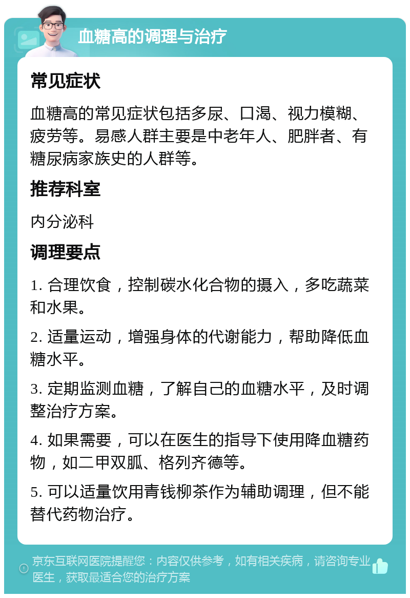 血糖高的调理与治疗 常见症状 血糖高的常见症状包括多尿、口渴、视力模糊、疲劳等。易感人群主要是中老年人、肥胖者、有糖尿病家族史的人群等。 推荐科室 内分泌科 调理要点 1. 合理饮食，控制碳水化合物的摄入，多吃蔬菜和水果。 2. 适量运动，增强身体的代谢能力，帮助降低血糖水平。 3. 定期监测血糖，了解自己的血糖水平，及时调整治疗方案。 4. 如果需要，可以在医生的指导下使用降血糖药物，如二甲双胍、格列齐德等。 5. 可以适量饮用青钱柳茶作为辅助调理，但不能替代药物治疗。