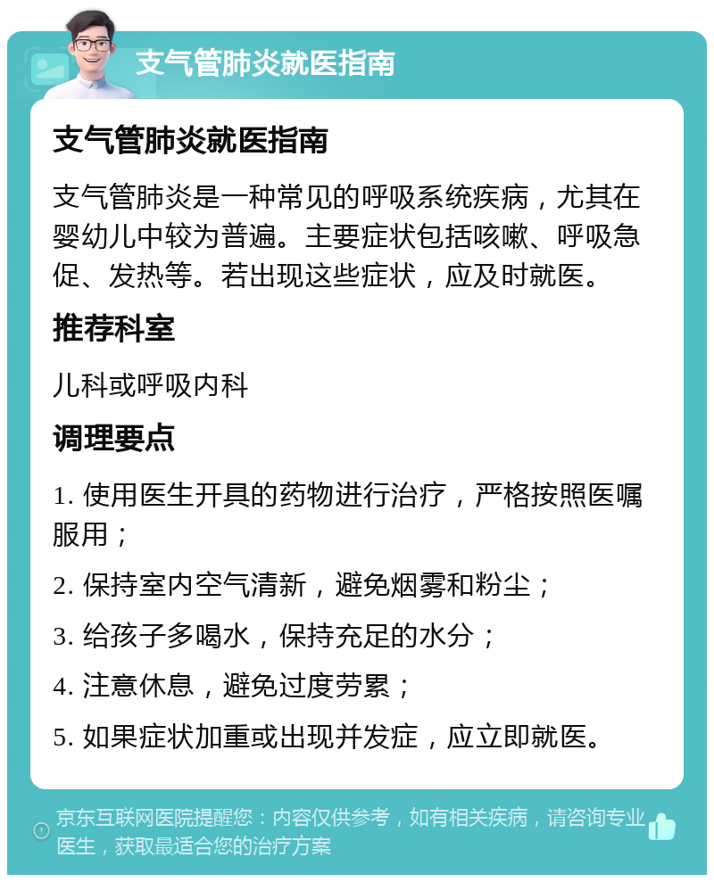 支气管肺炎就医指南 支气管肺炎就医指南 支气管肺炎是一种常见的呼吸系统疾病，尤其在婴幼儿中较为普遍。主要症状包括咳嗽、呼吸急促、发热等。若出现这些症状，应及时就医。 推荐科室 儿科或呼吸内科 调理要点 1. 使用医生开具的药物进行治疗，严格按照医嘱服用； 2. 保持室内空气清新，避免烟雾和粉尘； 3. 给孩子多喝水，保持充足的水分； 4. 注意休息，避免过度劳累； 5. 如果症状加重或出现并发症，应立即就医。