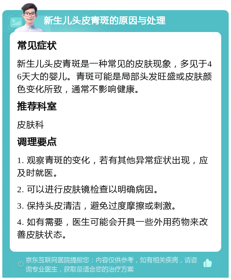 新生儿头皮青斑的原因与处理 常见症状 新生儿头皮青斑是一种常见的皮肤现象，多见于46天大的婴儿。青斑可能是局部头发旺盛或皮肤颜色变化所致，通常不影响健康。 推荐科室 皮肤科 调理要点 1. 观察青斑的变化，若有其他异常症状出现，应及时就医。 2. 可以进行皮肤镜检查以明确病因。 3. 保持头皮清洁，避免过度摩擦或刺激。 4. 如有需要，医生可能会开具一些外用药物来改善皮肤状态。