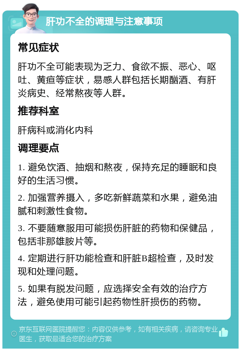 肝功不全的调理与注意事项 常见症状 肝功不全可能表现为乏力、食欲不振、恶心、呕吐、黄疸等症状，易感人群包括长期酗酒、有肝炎病史、经常熬夜等人群。 推荐科室 肝病科或消化内科 调理要点 1. 避免饮酒、抽烟和熬夜，保持充足的睡眠和良好的生活习惯。 2. 加强营养摄入，多吃新鲜蔬菜和水果，避免油腻和刺激性食物。 3. 不要随意服用可能损伤肝脏的药物和保健品，包括非那雄胺片等。 4. 定期进行肝功能检查和肝脏B超检查，及时发现和处理问题。 5. 如果有脱发问题，应选择安全有效的治疗方法，避免使用可能引起药物性肝损伤的药物。