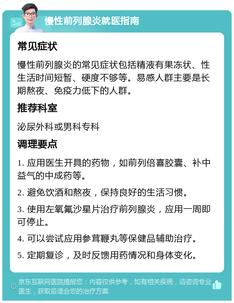 慢性前列腺炎就医指南 常见症状 慢性前列腺炎的常见症状包括精液有果冻状、性生活时间短暂、硬度不够等。易感人群主要是长期熬夜、免疫力低下的人群。 推荐科室 泌尿外科或男科专科 调理要点 1. 应用医生开具的药物，如前列倍喜胶囊、补中益气的中成药等。 2. 避免饮酒和熬夜，保持良好的生活习惯。 3. 使用左氧氟沙星片治疗前列腺炎，应用一周即可停止。 4. 可以尝试应用参茸鞭丸等保健品辅助治疗。 5. 定期复诊，及时反馈用药情况和身体变化。