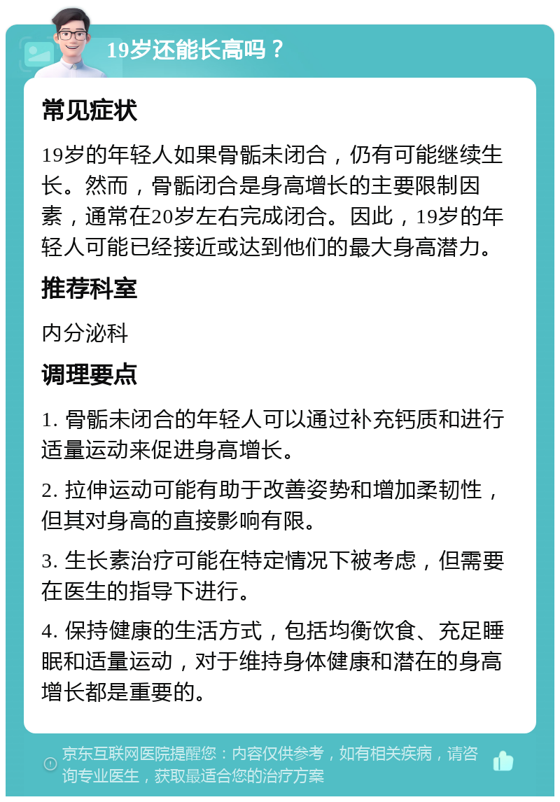 19岁还能长高吗？ 常见症状 19岁的年轻人如果骨骺未闭合，仍有可能继续生长。然而，骨骺闭合是身高增长的主要限制因素，通常在20岁左右完成闭合。因此，19岁的年轻人可能已经接近或达到他们的最大身高潜力。 推荐科室 内分泌科 调理要点 1. 骨骺未闭合的年轻人可以通过补充钙质和进行适量运动来促进身高增长。 2. 拉伸运动可能有助于改善姿势和增加柔韧性，但其对身高的直接影响有限。 3. 生长素治疗可能在特定情况下被考虑，但需要在医生的指导下进行。 4. 保持健康的生活方式，包括均衡饮食、充足睡眠和适量运动，对于维持身体健康和潜在的身高增长都是重要的。