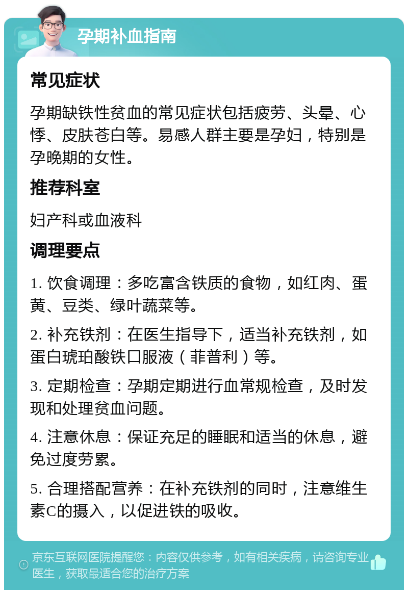 孕期补血指南 常见症状 孕期缺铁性贫血的常见症状包括疲劳、头晕、心悸、皮肤苍白等。易感人群主要是孕妇，特别是孕晚期的女性。 推荐科室 妇产科或血液科 调理要点 1. 饮食调理：多吃富含铁质的食物，如红肉、蛋黄、豆类、绿叶蔬菜等。 2. 补充铁剂：在医生指导下，适当补充铁剂，如蛋白琥珀酸铁口服液（菲普利）等。 3. 定期检查：孕期定期进行血常规检查，及时发现和处理贫血问题。 4. 注意休息：保证充足的睡眠和适当的休息，避免过度劳累。 5. 合理搭配营养：在补充铁剂的同时，注意维生素C的摄入，以促进铁的吸收。