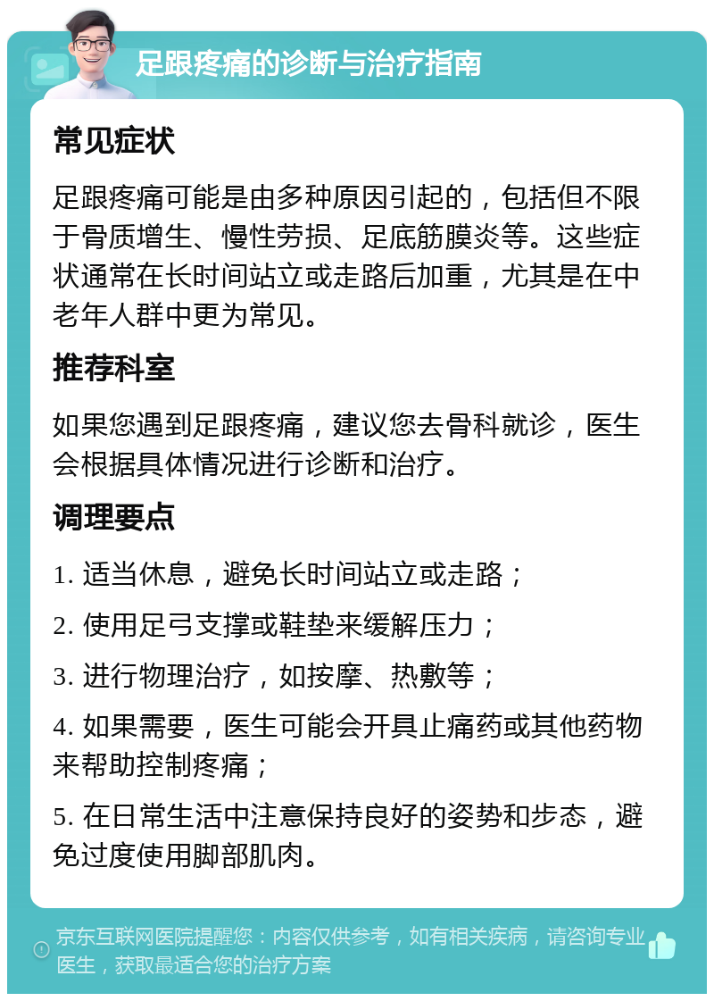 足跟疼痛的诊断与治疗指南 常见症状 足跟疼痛可能是由多种原因引起的，包括但不限于骨质增生、慢性劳损、足底筋膜炎等。这些症状通常在长时间站立或走路后加重，尤其是在中老年人群中更为常见。 推荐科室 如果您遇到足跟疼痛，建议您去骨科就诊，医生会根据具体情况进行诊断和治疗。 调理要点 1. 适当休息，避免长时间站立或走路； 2. 使用足弓支撑或鞋垫来缓解压力； 3. 进行物理治疗，如按摩、热敷等； 4. 如果需要，医生可能会开具止痛药或其他药物来帮助控制疼痛； 5. 在日常生活中注意保持良好的姿势和步态，避免过度使用脚部肌肉。