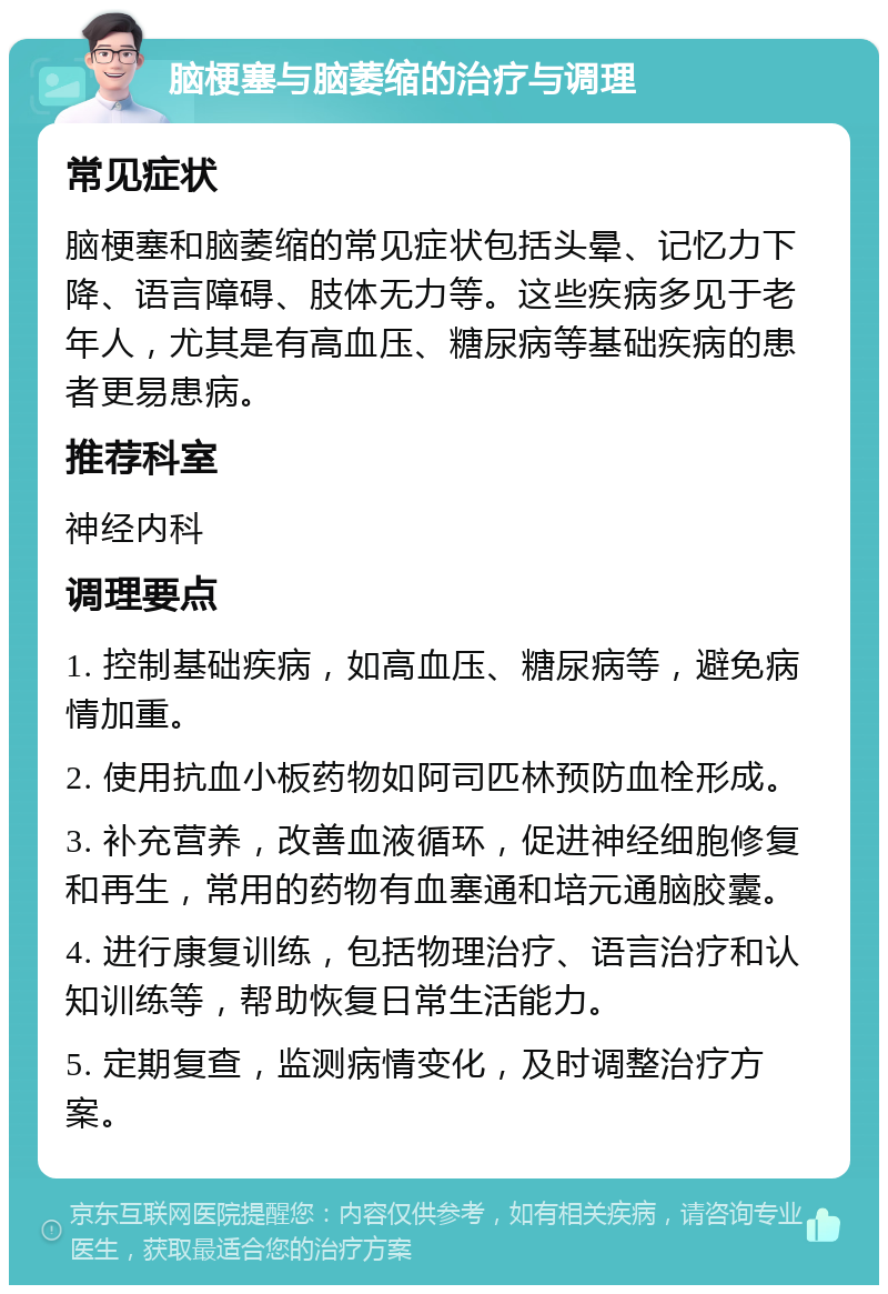 脑梗塞与脑萎缩的治疗与调理 常见症状 脑梗塞和脑萎缩的常见症状包括头晕、记忆力下降、语言障碍、肢体无力等。这些疾病多见于老年人，尤其是有高血压、糖尿病等基础疾病的患者更易患病。 推荐科室 神经内科 调理要点 1. 控制基础疾病，如高血压、糖尿病等，避免病情加重。 2. 使用抗血小板药物如阿司匹林预防血栓形成。 3. 补充营养，改善血液循环，促进神经细胞修复和再生，常用的药物有血塞通和培元通脑胶囊。 4. 进行康复训练，包括物理治疗、语言治疗和认知训练等，帮助恢复日常生活能力。 5. 定期复查，监测病情变化，及时调整治疗方案。