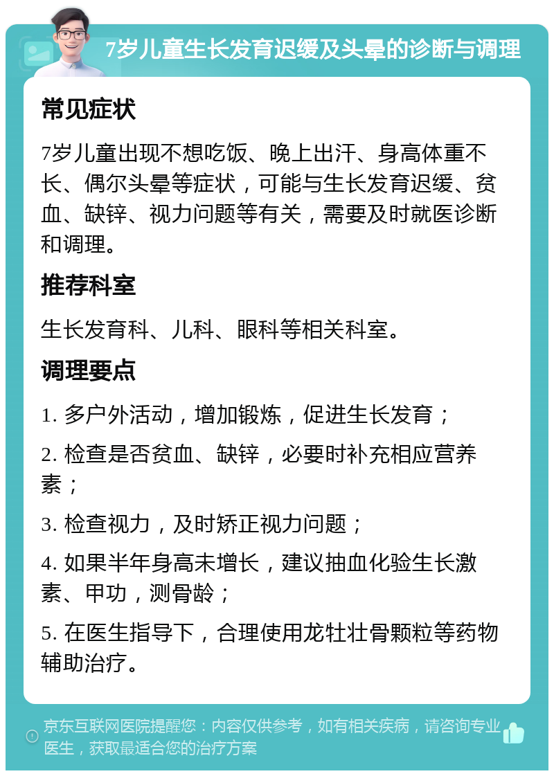 7岁儿童生长发育迟缓及头晕的诊断与调理 常见症状 7岁儿童出现不想吃饭、晚上出汗、身高体重不长、偶尔头晕等症状，可能与生长发育迟缓、贫血、缺锌、视力问题等有关，需要及时就医诊断和调理。 推荐科室 生长发育科、儿科、眼科等相关科室。 调理要点 1. 多户外活动，增加锻炼，促进生长发育； 2. 检查是否贫血、缺锌，必要时补充相应营养素； 3. 检查视力，及时矫正视力问题； 4. 如果半年身高未增长，建议抽血化验生长激素、甲功，测骨龄； 5. 在医生指导下，合理使用龙牡壮骨颗粒等药物辅助治疗。