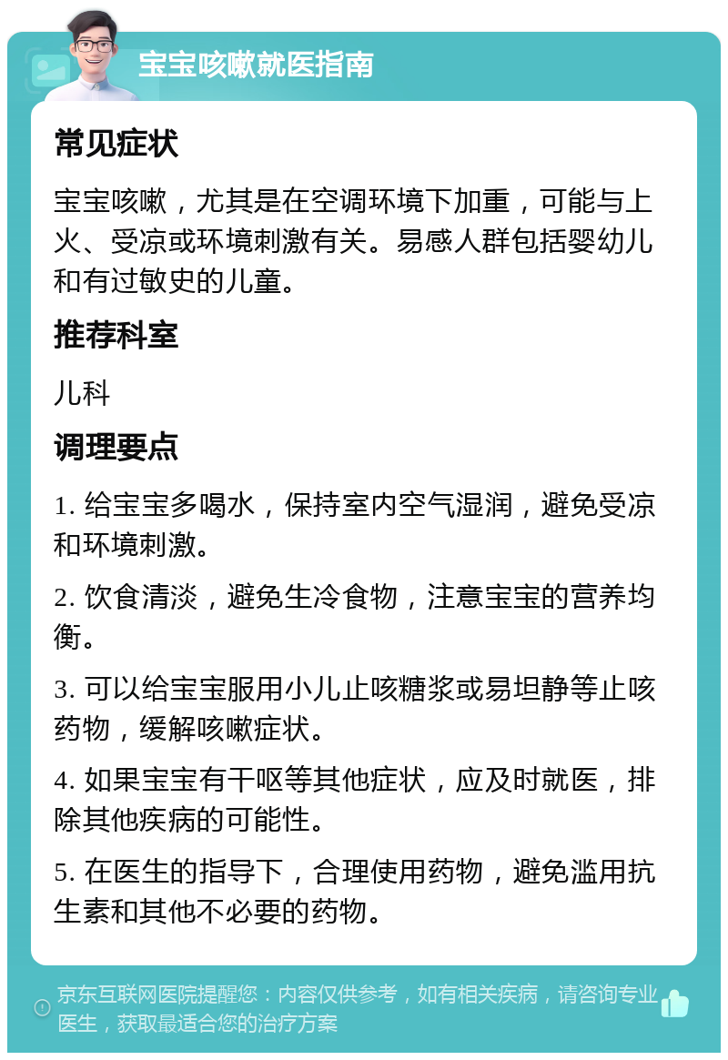 宝宝咳嗽就医指南 常见症状 宝宝咳嗽，尤其是在空调环境下加重，可能与上火、受凉或环境刺激有关。易感人群包括婴幼儿和有过敏史的儿童。 推荐科室 儿科 调理要点 1. 给宝宝多喝水，保持室内空气湿润，避免受凉和环境刺激。 2. 饮食清淡，避免生冷食物，注意宝宝的营养均衡。 3. 可以给宝宝服用小儿止咳糖浆或易坦静等止咳药物，缓解咳嗽症状。 4. 如果宝宝有干呕等其他症状，应及时就医，排除其他疾病的可能性。 5. 在医生的指导下，合理使用药物，避免滥用抗生素和其他不必要的药物。