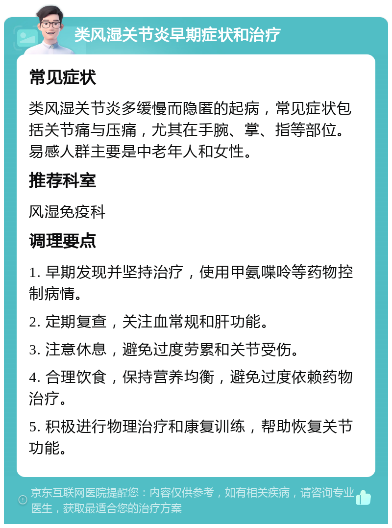 类风湿关节炎早期症状和治疗 常见症状 类风湿关节炎多缓慢而隐匿的起病，常见症状包括关节痛与压痛，尤其在手腕、掌、指等部位。易感人群主要是中老年人和女性。 推荐科室 风湿免疫科 调理要点 1. 早期发现并坚持治疗，使用甲氨喋呤等药物控制病情。 2. 定期复查，关注血常规和肝功能。 3. 注意休息，避免过度劳累和关节受伤。 4. 合理饮食，保持营养均衡，避免过度依赖药物治疗。 5. 积极进行物理治疗和康复训练，帮助恢复关节功能。