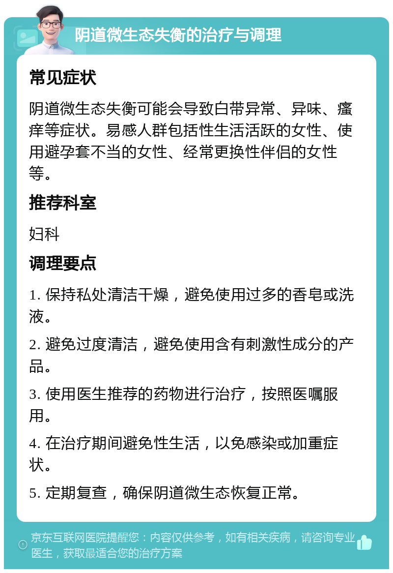 阴道微生态失衡的治疗与调理 常见症状 阴道微生态失衡可能会导致白带异常、异味、瘙痒等症状。易感人群包括性生活活跃的女性、使用避孕套不当的女性、经常更换性伴侣的女性等。 推荐科室 妇科 调理要点 1. 保持私处清洁干燥，避免使用过多的香皂或洗液。 2. 避免过度清洁，避免使用含有刺激性成分的产品。 3. 使用医生推荐的药物进行治疗，按照医嘱服用。 4. 在治疗期间避免性生活，以免感染或加重症状。 5. 定期复查，确保阴道微生态恢复正常。