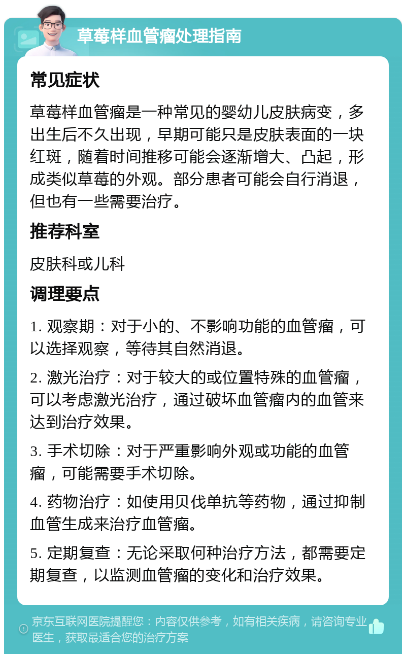 草莓样血管瘤处理指南 常见症状 草莓样血管瘤是一种常见的婴幼儿皮肤病变，多出生后不久出现，早期可能只是皮肤表面的一块红斑，随着时间推移可能会逐渐增大、凸起，形成类似草莓的外观。部分患者可能会自行消退，但也有一些需要治疗。 推荐科室 皮肤科或儿科 调理要点 1. 观察期：对于小的、不影响功能的血管瘤，可以选择观察，等待其自然消退。 2. 激光治疗：对于较大的或位置特殊的血管瘤，可以考虑激光治疗，通过破坏血管瘤内的血管来达到治疗效果。 3. 手术切除：对于严重影响外观或功能的血管瘤，可能需要手术切除。 4. 药物治疗：如使用贝伐单抗等药物，通过抑制血管生成来治疗血管瘤。 5. 定期复查：无论采取何种治疗方法，都需要定期复查，以监测血管瘤的变化和治疗效果。