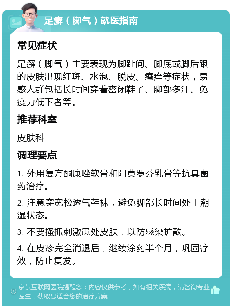 足癣（脚气）就医指南 常见症状 足癣（脚气）主要表现为脚趾间、脚底或脚后跟的皮肤出现红斑、水泡、脱皮、瘙痒等症状，易感人群包括长时间穿着密闭鞋子、脚部多汗、免疫力低下者等。 推荐科室 皮肤科 调理要点 1. 外用复方酮康唑软膏和阿莫罗芬乳膏等抗真菌药治疗。 2. 注意穿宽松透气鞋袜，避免脚部长时间处于潮湿状态。 3. 不要搔抓刺激患处皮肤，以防感染扩散。 4. 在皮疹完全消退后，继续涂药半个月，巩固疗效，防止复发。