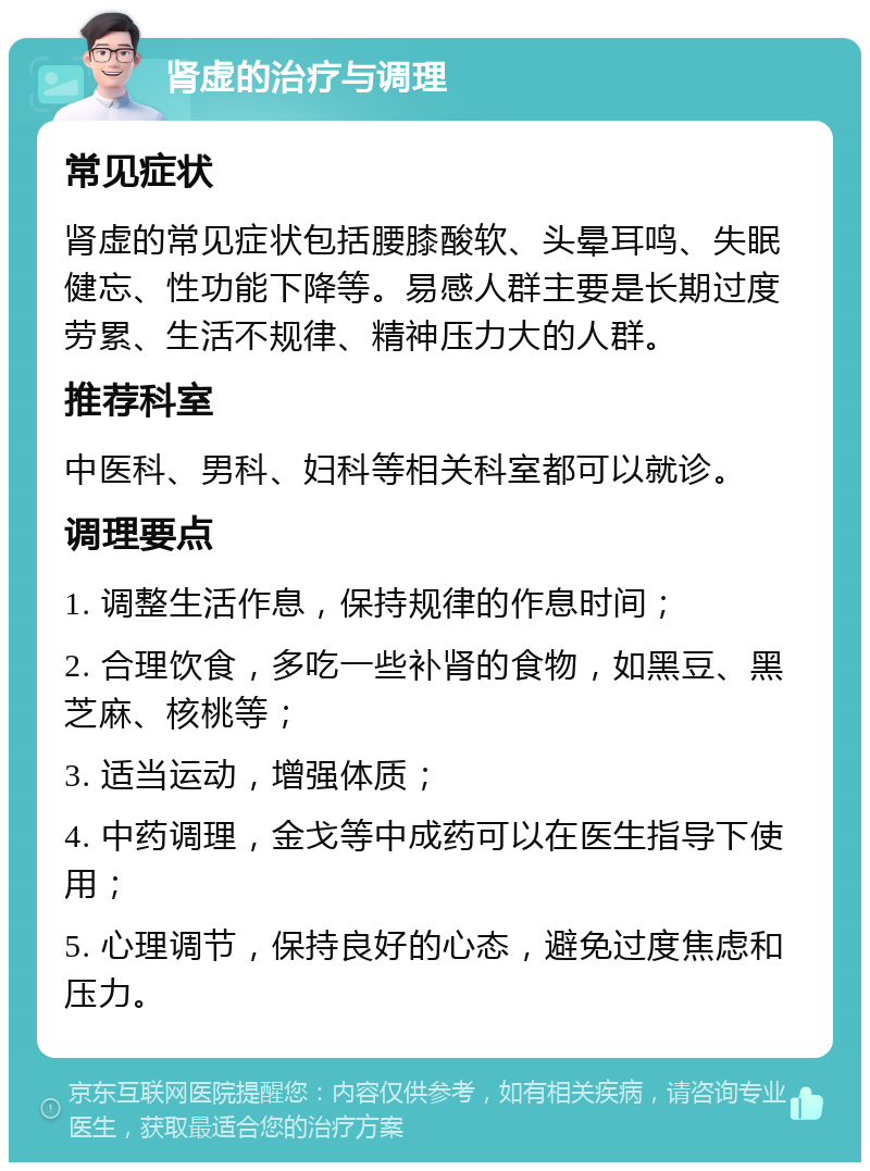 肾虚的治疗与调理 常见症状 肾虚的常见症状包括腰膝酸软、头晕耳鸣、失眠健忘、性功能下降等。易感人群主要是长期过度劳累、生活不规律、精神压力大的人群。 推荐科室 中医科、男科、妇科等相关科室都可以就诊。 调理要点 1. 调整生活作息，保持规律的作息时间； 2. 合理饮食，多吃一些补肾的食物，如黑豆、黑芝麻、核桃等； 3. 适当运动，增强体质； 4. 中药调理，金戈等中成药可以在医生指导下使用； 5. 心理调节，保持良好的心态，避免过度焦虑和压力。