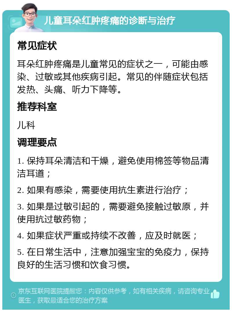 儿童耳朵红肿疼痛的诊断与治疗 常见症状 耳朵红肿疼痛是儿童常见的症状之一，可能由感染、过敏或其他疾病引起。常见的伴随症状包括发热、头痛、听力下降等。 推荐科室 儿科 调理要点 1. 保持耳朵清洁和干燥，避免使用棉签等物品清洁耳道； 2. 如果有感染，需要使用抗生素进行治疗； 3. 如果是过敏引起的，需要避免接触过敏原，并使用抗过敏药物； 4. 如果症状严重或持续不改善，应及时就医； 5. 在日常生活中，注意加强宝宝的免疫力，保持良好的生活习惯和饮食习惯。