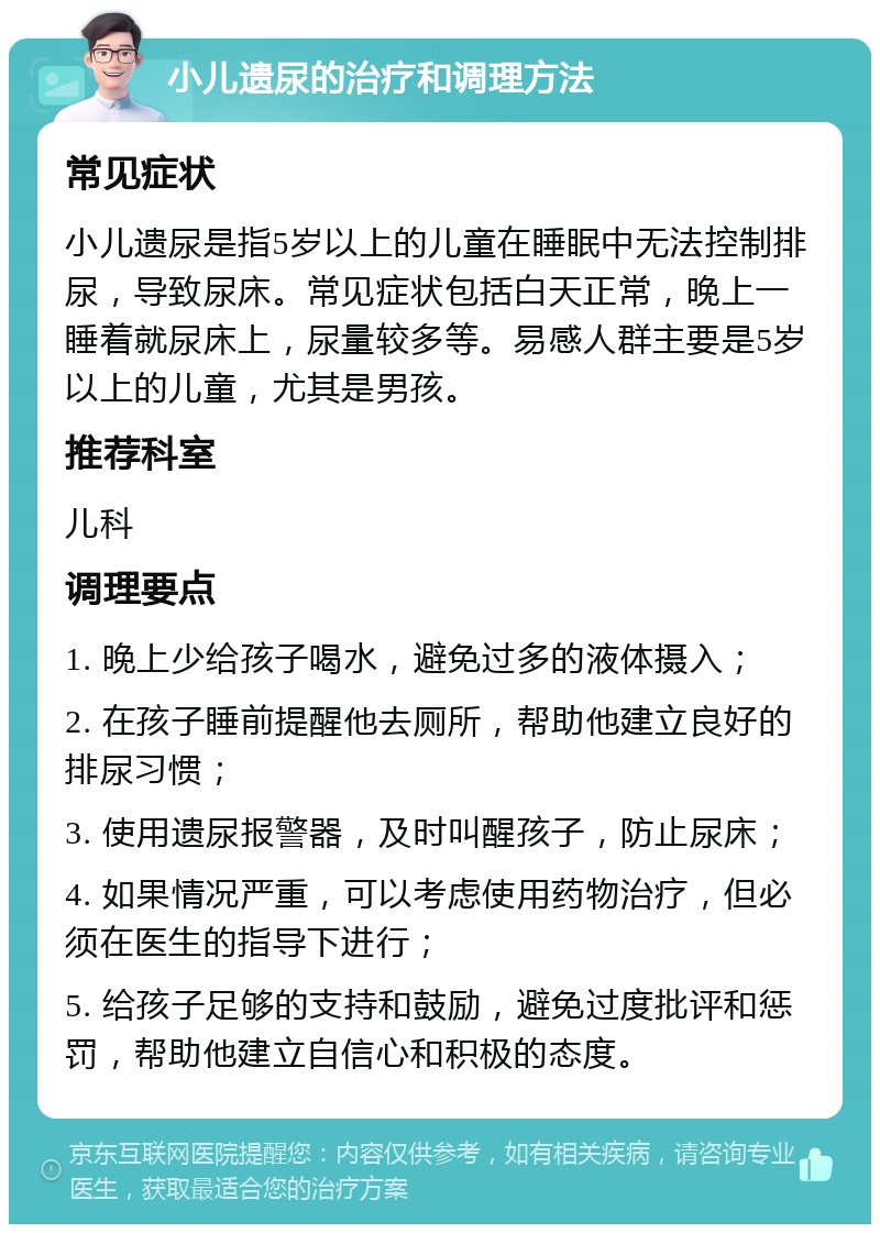 小儿遗尿的治疗和调理方法 常见症状 小儿遗尿是指5岁以上的儿童在睡眠中无法控制排尿，导致尿床。常见症状包括白天正常，晚上一睡着就尿床上，尿量较多等。易感人群主要是5岁以上的儿童，尤其是男孩。 推荐科室 儿科 调理要点 1. 晚上少给孩子喝水，避免过多的液体摄入； 2. 在孩子睡前提醒他去厕所，帮助他建立良好的排尿习惯； 3. 使用遗尿报警器，及时叫醒孩子，防止尿床； 4. 如果情况严重，可以考虑使用药物治疗，但必须在医生的指导下进行； 5. 给孩子足够的支持和鼓励，避免过度批评和惩罚，帮助他建立自信心和积极的态度。