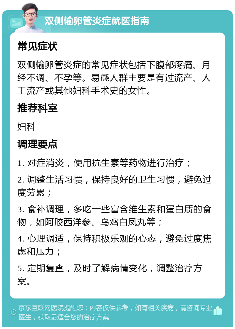 双侧输卵管炎症就医指南 常见症状 双侧输卵管炎症的常见症状包括下腹部疼痛、月经不调、不孕等。易感人群主要是有过流产、人工流产或其他妇科手术史的女性。 推荐科室 妇科 调理要点 1. 对症消炎，使用抗生素等药物进行治疗； 2. 调整生活习惯，保持良好的卫生习惯，避免过度劳累； 3. 食补调理，多吃一些富含维生素和蛋白质的食物，如阿胶西洋参、乌鸡白凤丸等； 4. 心理调适，保持积极乐观的心态，避免过度焦虑和压力； 5. 定期复查，及时了解病情变化，调整治疗方案。