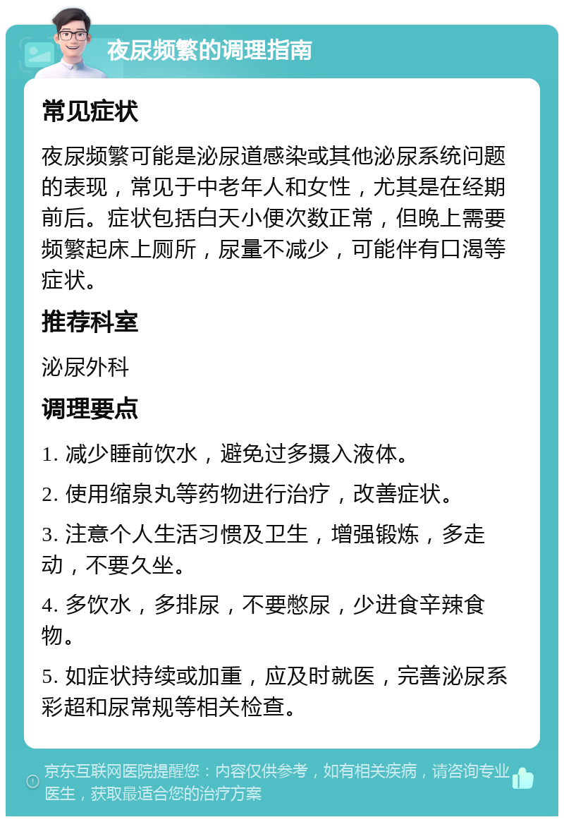 夜尿频繁的调理指南 常见症状 夜尿频繁可能是泌尿道感染或其他泌尿系统问题的表现，常见于中老年人和女性，尤其是在经期前后。症状包括白天小便次数正常，但晚上需要频繁起床上厕所，尿量不减少，可能伴有口渴等症状。 推荐科室 泌尿外科 调理要点 1. 减少睡前饮水，避免过多摄入液体。 2. 使用缩泉丸等药物进行治疗，改善症状。 3. 注意个人生活习惯及卫生，增强锻炼，多走动，不要久坐。 4. 多饮水，多排尿，不要憋尿，少进食辛辣食物。 5. 如症状持续或加重，应及时就医，完善泌尿系彩超和尿常规等相关检查。