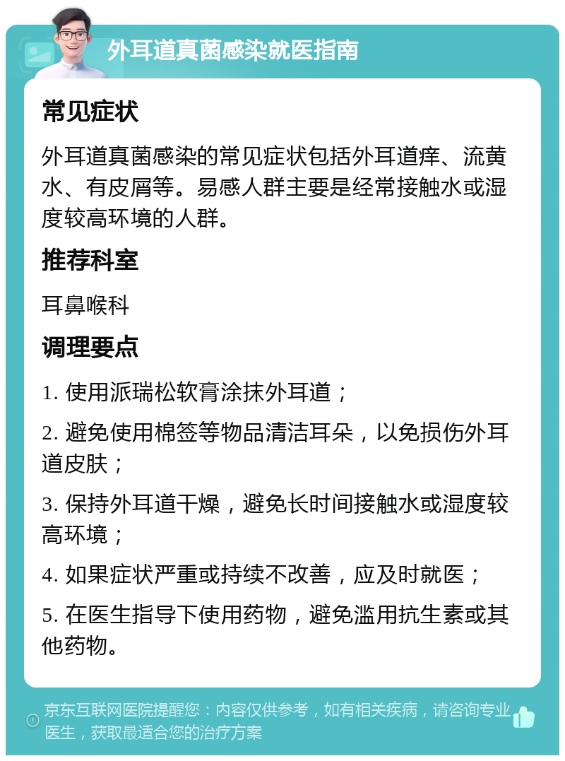 外耳道真菌感染就医指南 常见症状 外耳道真菌感染的常见症状包括外耳道痒、流黄水、有皮屑等。易感人群主要是经常接触水或湿度较高环境的人群。 推荐科室 耳鼻喉科 调理要点 1. 使用派瑞松软膏涂抹外耳道； 2. 避免使用棉签等物品清洁耳朵，以免损伤外耳道皮肤； 3. 保持外耳道干燥，避免长时间接触水或湿度较高环境； 4. 如果症状严重或持续不改善，应及时就医； 5. 在医生指导下使用药物，避免滥用抗生素或其他药物。