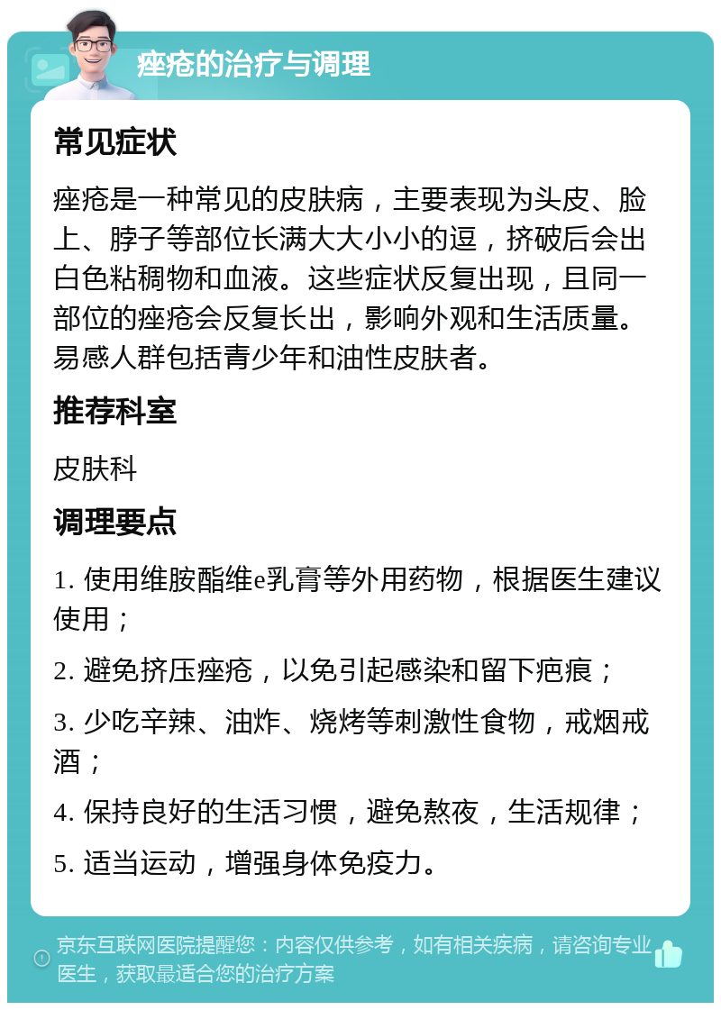 痤疮的治疗与调理 常见症状 痤疮是一种常见的皮肤病，主要表现为头皮、脸上、脖子等部位长满大大小小的逗，挤破后会出白色粘稠物和血液。这些症状反复出现，且同一部位的痤疮会反复长出，影响外观和生活质量。易感人群包括青少年和油性皮肤者。 推荐科室 皮肤科 调理要点 1. 使用维胺酯维e乳膏等外用药物，根据医生建议使用； 2. 避免挤压痤疮，以免引起感染和留下疤痕； 3. 少吃辛辣、油炸、烧烤等刺激性食物，戒烟戒酒； 4. 保持良好的生活习惯，避免熬夜，生活规律； 5. 适当运动，增强身体免疫力。