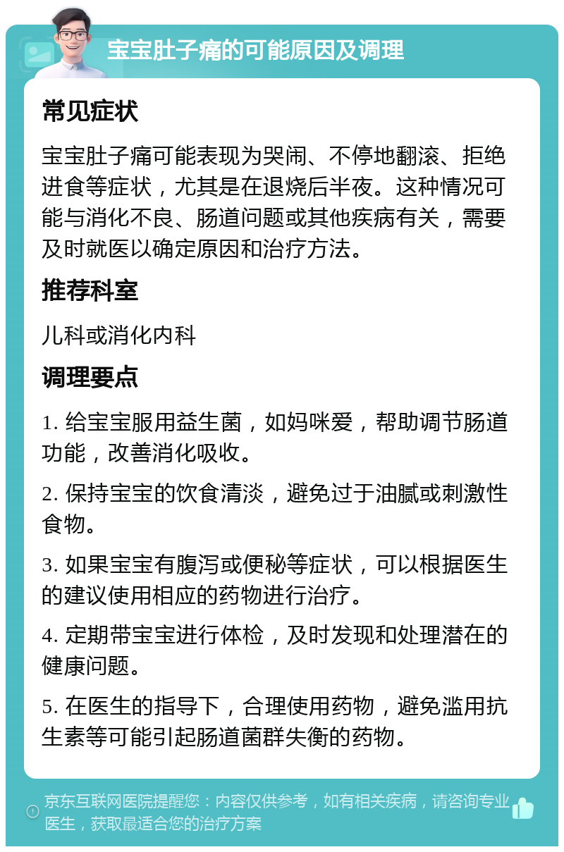 宝宝肚子痛的可能原因及调理 常见症状 宝宝肚子痛可能表现为哭闹、不停地翻滚、拒绝进食等症状，尤其是在退烧后半夜。这种情况可能与消化不良、肠道问题或其他疾病有关，需要及时就医以确定原因和治疗方法。 推荐科室 儿科或消化内科 调理要点 1. 给宝宝服用益生菌，如妈咪爱，帮助调节肠道功能，改善消化吸收。 2. 保持宝宝的饮食清淡，避免过于油腻或刺激性食物。 3. 如果宝宝有腹泻或便秘等症状，可以根据医生的建议使用相应的药物进行治疗。 4. 定期带宝宝进行体检，及时发现和处理潜在的健康问题。 5. 在医生的指导下，合理使用药物，避免滥用抗生素等可能引起肠道菌群失衡的药物。