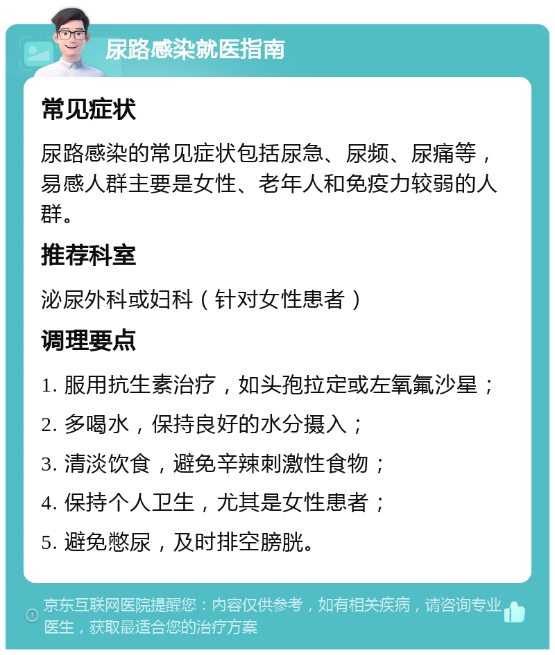 尿路感染就医指南 常见症状 尿路感染的常见症状包括尿急、尿频、尿痛等，易感人群主要是女性、老年人和免疫力较弱的人群。 推荐科室 泌尿外科或妇科（针对女性患者） 调理要点 1. 服用抗生素治疗，如头孢拉定或左氧氟沙星； 2. 多喝水，保持良好的水分摄入； 3. 清淡饮食，避免辛辣刺激性食物； 4. 保持个人卫生，尤其是女性患者； 5. 避免憋尿，及时排空膀胱。