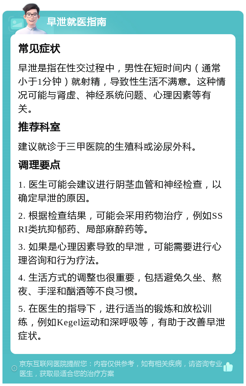 早泄就医指南 常见症状 早泄是指在性交过程中，男性在短时间内（通常小于1分钟）就射精，导致性生活不满意。这种情况可能与肾虚、神经系统问题、心理因素等有关。 推荐科室 建议就诊于三甲医院的生殖科或泌尿外科。 调理要点 1. 医生可能会建议进行阴茎血管和神经检查，以确定早泄的原因。 2. 根据检查结果，可能会采用药物治疗，例如SSRI类抗抑郁药、局部麻醉药等。 3. 如果是心理因素导致的早泄，可能需要进行心理咨询和行为疗法。 4. 生活方式的调整也很重要，包括避免久坐、熬夜、手淫和酗酒等不良习惯。 5. 在医生的指导下，进行适当的锻炼和放松训练，例如Kegel运动和深呼吸等，有助于改善早泄症状。