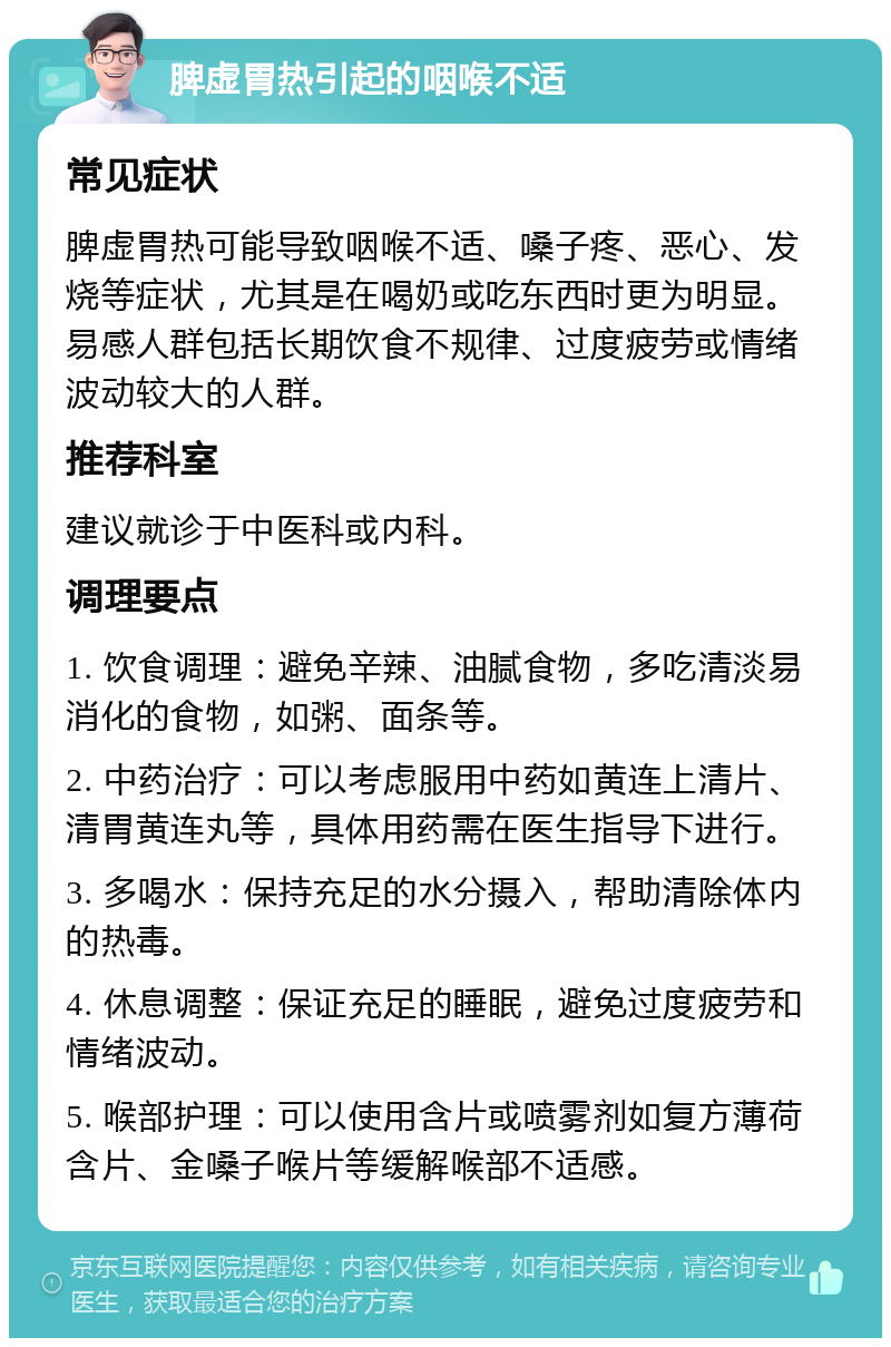 脾虚胃热引起的咽喉不适 常见症状 脾虚胃热可能导致咽喉不适、嗓子疼、恶心、发烧等症状，尤其是在喝奶或吃东西时更为明显。易感人群包括长期饮食不规律、过度疲劳或情绪波动较大的人群。 推荐科室 建议就诊于中医科或内科。 调理要点 1. 饮食调理：避免辛辣、油腻食物，多吃清淡易消化的食物，如粥、面条等。 2. 中药治疗：可以考虑服用中药如黄连上清片、清胃黄连丸等，具体用药需在医生指导下进行。 3. 多喝水：保持充足的水分摄入，帮助清除体内的热毒。 4. 休息调整：保证充足的睡眠，避免过度疲劳和情绪波动。 5. 喉部护理：可以使用含片或喷雾剂如复方薄荷含片、金嗓子喉片等缓解喉部不适感。