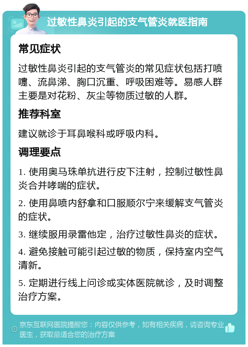 过敏性鼻炎引起的支气管炎就医指南 常见症状 过敏性鼻炎引起的支气管炎的常见症状包括打喷嚏、流鼻涕、胸口沉重、呼吸困难等。易感人群主要是对花粉、灰尘等物质过敏的人群。 推荐科室 建议就诊于耳鼻喉科或呼吸内科。 调理要点 1. 使用奥马珠单抗进行皮下注射，控制过敏性鼻炎合并哮喘的症状。 2. 使用鼻喷内舒拿和口服顺尔宁来缓解支气管炎的症状。 3. 继续服用录雷他定，治疗过敏性鼻炎的症状。 4. 避免接触可能引起过敏的物质，保持室内空气清新。 5. 定期进行线上问诊或实体医院就诊，及时调整治疗方案。