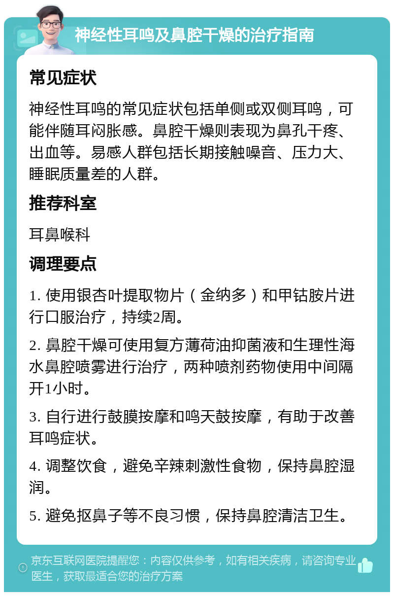 神经性耳鸣及鼻腔干燥的治疗指南 常见症状 神经性耳鸣的常见症状包括单侧或双侧耳鸣，可能伴随耳闷胀感。鼻腔干燥则表现为鼻孔干疼、出血等。易感人群包括长期接触噪音、压力大、睡眠质量差的人群。 推荐科室 耳鼻喉科 调理要点 1. 使用银杏叶提取物片（金纳多）和甲钴胺片进行口服治疗，持续2周。 2. 鼻腔干燥可使用复方薄荷油抑菌液和生理性海水鼻腔喷雾进行治疗，两种喷剂药物使用中间隔开1小时。 3. 自行进行鼓膜按摩和鸣天鼓按摩，有助于改善耳鸣症状。 4. 调整饮食，避免辛辣刺激性食物，保持鼻腔湿润。 5. 避免抠鼻子等不良习惯，保持鼻腔清洁卫生。