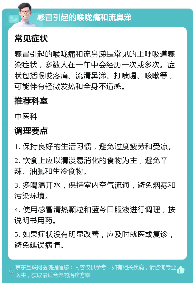 感冒引起的喉咙痛和流鼻涕 常见症状 感冒引起的喉咙痛和流鼻涕是常见的上呼吸道感染症状，多数人在一年中会经历一次或多次。症状包括喉咙疼痛、流清鼻涕、打喷嚏、咳嗽等，可能伴有轻微发热和全身不适感。 推荐科室 中医科 调理要点 1. 保持良好的生活习惯，避免过度疲劳和受凉。 2. 饮食上应以清淡易消化的食物为主，避免辛辣、油腻和生冷食物。 3. 多喝温开水，保持室内空气流通，避免烟雾和污染环境。 4. 使用感冒清热颗粒和蓝芩口服液进行调理，按说明书用药。 5. 如果症状没有明显改善，应及时就医或复诊，避免延误病情。