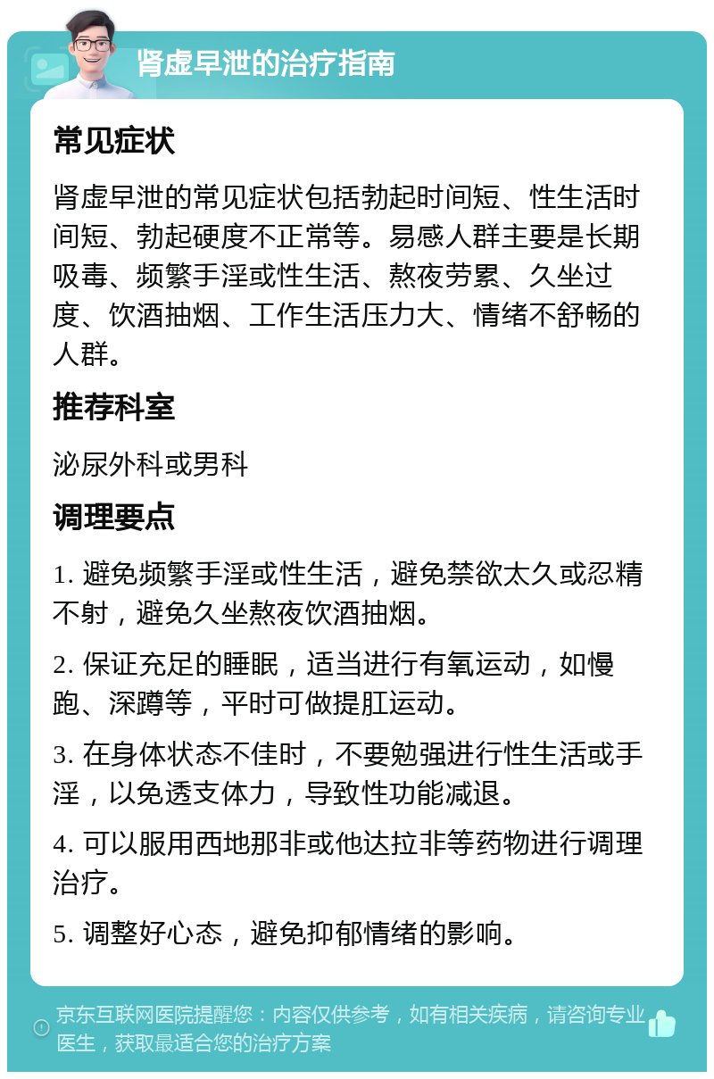 肾虚早泄的治疗指南 常见症状 肾虚早泄的常见症状包括勃起时间短、性生活时间短、勃起硬度不正常等。易感人群主要是长期吸毒、频繁手淫或性生活、熬夜劳累、久坐过度、饮酒抽烟、工作生活压力大、情绪不舒畅的人群。 推荐科室 泌尿外科或男科 调理要点 1. 避免频繁手淫或性生活，避免禁欲太久或忍精不射，避免久坐熬夜饮酒抽烟。 2. 保证充足的睡眠，适当进行有氧运动，如慢跑、深蹲等，平时可做提肛运动。 3. 在身体状态不佳时，不要勉强进行性生活或手淫，以免透支体力，导致性功能减退。 4. 可以服用西地那非或他达拉非等药物进行调理治疗。 5. 调整好心态，避免抑郁情绪的影响。