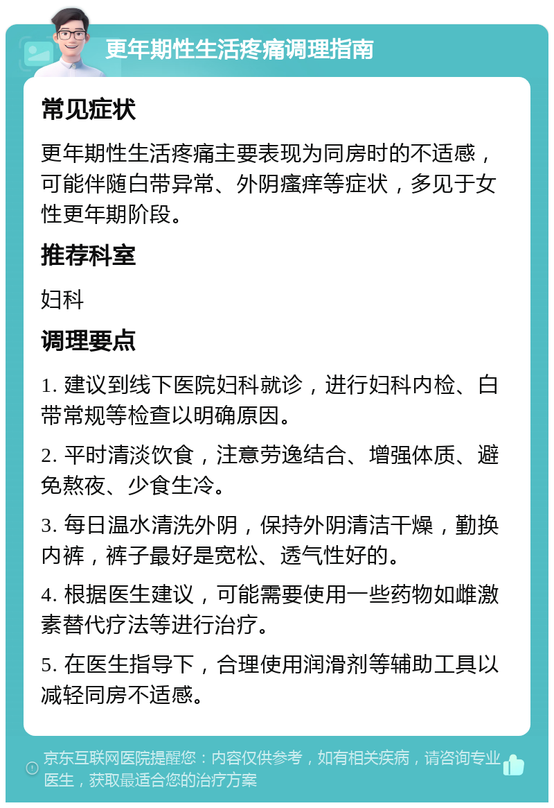 更年期性生活疼痛调理指南 常见症状 更年期性生活疼痛主要表现为同房时的不适感，可能伴随白带异常、外阴瘙痒等症状，多见于女性更年期阶段。 推荐科室 妇科 调理要点 1. 建议到线下医院妇科就诊，进行妇科内检、白带常规等检查以明确原因。 2. 平时清淡饮食，注意劳逸结合、增强体质、避免熬夜、少食生冷。 3. 每日温水清洗外阴，保持外阴清洁干燥，勤换内裤，裤子最好是宽松、透气性好的。 4. 根据医生建议，可能需要使用一些药物如雌激素替代疗法等进行治疗。 5. 在医生指导下，合理使用润滑剂等辅助工具以减轻同房不适感。