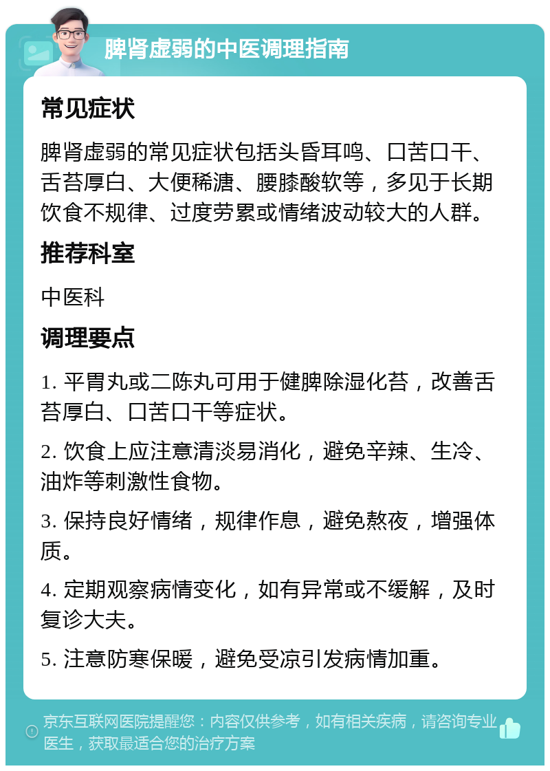 脾肾虚弱的中医调理指南 常见症状 脾肾虚弱的常见症状包括头昏耳鸣、口苦口干、舌苔厚白、大便稀溏、腰膝酸软等，多见于长期饮食不规律、过度劳累或情绪波动较大的人群。 推荐科室 中医科 调理要点 1. 平胃丸或二陈丸可用于健脾除湿化苔，改善舌苔厚白、口苦口干等症状。 2. 饮食上应注意清淡易消化，避免辛辣、生冷、油炸等刺激性食物。 3. 保持良好情绪，规律作息，避免熬夜，增强体质。 4. 定期观察病情变化，如有异常或不缓解，及时复诊大夫。 5. 注意防寒保暖，避免受凉引发病情加重。