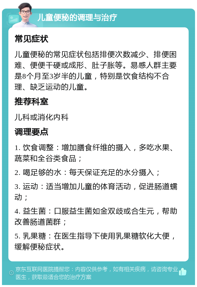 儿童便秘的调理与治疗 常见症状 儿童便秘的常见症状包括排便次数减少、排便困难、便便干硬或成形、肚子胀等。易感人群主要是8个月至3岁半的儿童，特别是饮食结构不合理、缺乏运动的儿童。 推荐科室 儿科或消化内科 调理要点 1. 饮食调整：增加膳食纤维的摄入，多吃水果、蔬菜和全谷类食品； 2. 喝足够的水：每天保证充足的水分摄入； 3. 运动：适当增加儿童的体育活动，促进肠道蠕动； 4. 益生菌：口服益生菌如金双歧或合生元，帮助改善肠道菌群； 5. 乳果糖：在医生指导下使用乳果糖软化大便，缓解便秘症状。