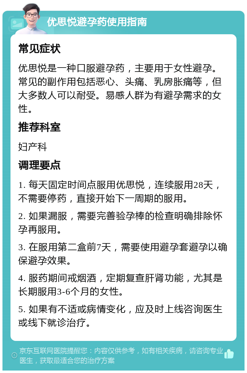 优思悦避孕药使用指南 常见症状 优思悦是一种口服避孕药，主要用于女性避孕。常见的副作用包括恶心、头痛、乳房胀痛等，但大多数人可以耐受。易感人群为有避孕需求的女性。 推荐科室 妇产科 调理要点 1. 每天固定时间点服用优思悦，连续服用28天，不需要停药，直接开始下一周期的服用。 2. 如果漏服，需要完善验孕棒的检查明确排除怀孕再服用。 3. 在服用第二盒前7天，需要使用避孕套避孕以确保避孕效果。 4. 服药期间戒烟酒，定期复查肝肾功能，尤其是长期服用3-6个月的女性。 5. 如果有不适或病情变化，应及时上线咨询医生或线下就诊治疗。