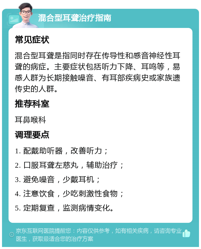 混合型耳聋治疗指南 常见症状 混合型耳聋是指同时存在传导性和感音神经性耳聋的病症。主要症状包括听力下降、耳鸣等，易感人群为长期接触噪音、有耳部疾病史或家族遗传史的人群。 推荐科室 耳鼻喉科 调理要点 1. 配戴助听器，改善听力； 2. 口服耳聋左慈丸，辅助治疗； 3. 避免噪音，少戴耳机； 4. 注意饮食，少吃刺激性食物； 5. 定期复查，监测病情变化。